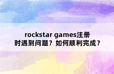 rockstar games注册时遇到问题？如何顺利完成？